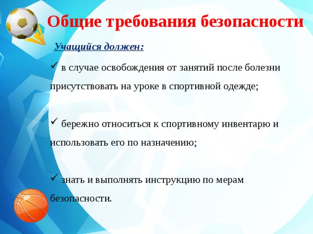 Общие требования безопасности Учащийся должен:  в случае освобождения от занятий после болезни присутствовать на уроке в спортивной одежде;  бережно относиться к спортивному инвентарю и использовать его по назначению;  знать и выполнять инструкцию по мерам безопасности.