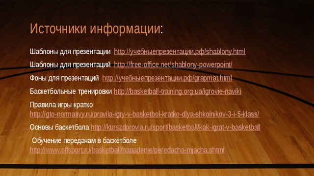 Источники информации : Шаблоны для презентации http://учебныепрезентации.рф/shablony.html Шаблоны для презентаций http://free-office.net/shablony-powerpoint/ Фоны для презентаций http://учебныепрезентации.рф/grapmat.html Баскетбольные тренировки http://basketball-training.org.ua/igrovie-naviki Правила игры кратко http://gto-normativy.ru/pravila-igry-v-basketbol-kratko-dlya-shkolnikov-3-i-5-klass/ Основы баскетбола http://kurszdorovia.ru/sport/basketball/kak-igrat-v-basketball   Обучение передачам в баскетболе http://www.offsport.ru/basketball/napadenie/peredacha-mjacha.shtml