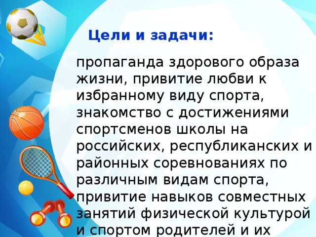 Цели и задачи: пропаганда здорового образа жизни, привитие любви к избранному виду спорта, знакомство с достижениями спортсменов школы на российских, республиканских и районных соревнованиях по различным видам спорта, привитие навыков совместных занятий физической культурой и спортом родителей и их детей.