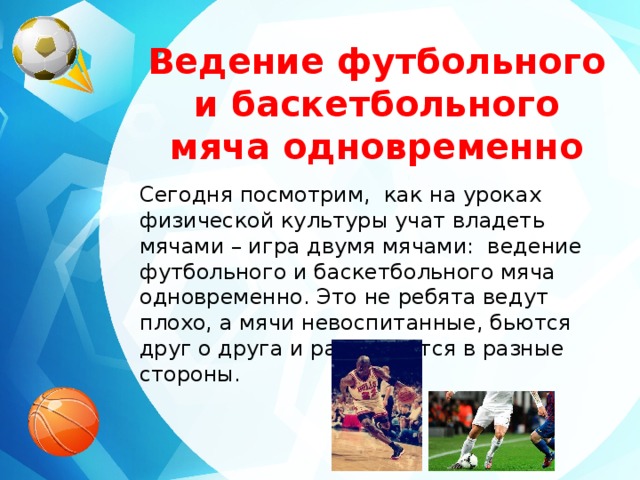 Ведение футбольного и баскетбольного мяча одновременно Сегодня посмотрим, как на уроках физической культуры учат владеть мячами – игра двумя мячами: ведение футбольного и баскетбольного мяча одновременно. Это не ребята ведут плохо, а мячи невоспитанные, бьются друг о друга и разлетаются в разные стороны.