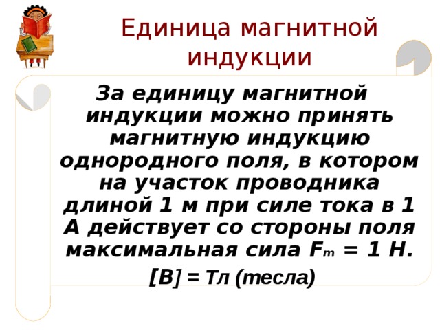 Единица магнитной индукции За единицу магнитной индукции можно принять магнитную индукцию однородного поля, в котором на участок проводника длиной 1 м при силе тока в 1 А действует со стороны поля максимальная сила F m = 1 Н. [ В ] = Тл (тесла) 