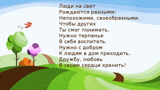 Люди на свет  Рождаются разными:  Непохожими, своеобразными.  Чтобы других  Ты смог понимать,  Нужно терпенье  В себе воспитать.  Нужно с добром  К людям в дом приходить,  Дружбу, любовь  В своем сердце хранить! 