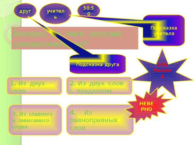 друг учитель 50:50 Подсказка учителя Вопрос: Из чего состоит словосочетание? 200 баллов  Подсказка друга 1. Из двух слов. 2. Из двух слов с предлогом. НЕВЕРНО 3. Из главного 4. Из равноправных слов и зависимого слова. 