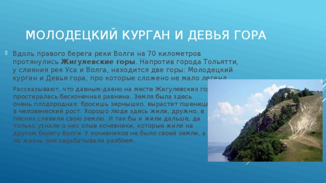 Молодецкий курган и Девья гора Вдоль правого берега реки Волги на 70 километров протянулись  Жигулевские горы . Напротив города Тольятти, у слияния рек Уса и Волга, находится две горы: Молодецкий курган и Девья гора, про которые сложено не мало легенд. Рассказывают, что давным-давно на месте Жигулевских гор простиралась бесконечная равнина. Земля была здесь очень плодородная: бросишь зернышко, вырастит пшеница в человеческий рост. Хорошо люди здесь жили, дружно, в песнях славили свою землю. И так бы и жили дальше, да только узнали о них злые кочевники, которые жили на другом берегу Волги. У кочевников не было своей земли, а на жизнь они зарабатывали разбоем. 