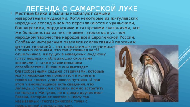 Легенда о САМАРСКОЙ ЛУКЕ Местные байки и былины изобилуют самыми невероятными чудесами. Хотя некоторые из жигулевских народных легенд в чем-то перекликаются с уральскими, башкирскими, мордовскими и татарскими сказаниями, все же большинство из них не имеет аналогов в устном народном творчестве народов всей Европейской России. Особенно интересным оказался коллективный персонаж из этих сказаний – так называемые подземные старцы. Согласно легендам, это таинственная каста отшельников, живущих в неведомых людскому глазу пещерах и обладающих скрытыми знаниями, а также удивительными способностями. Внешне они выглядят благообразными седыми старичками, которые могут неожиданно появляться и исчезать прямо на глазах у одинокого путника. И при этом у аномальщиков есть сведения, что легенды о таких же старцах можно встретить не только в Жигулях, но и в ряде других мест России, которые относятся к числу так называемых «географических точек с повышенной аномальностью». 