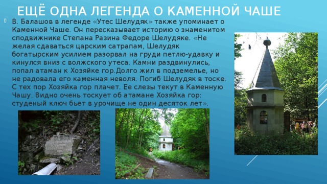 Ещё одна легенда о каменной Чаше В. Балашов в легенде «Утес Шелудяк» также упоминает о Каменной Чаше. Он пересказывает историю о знаменитом сподвижнике Степана Разина Федоре Шелудяке. «Не желая сдаваться царским сатрапам, Шелудяк богатырским усилием разорвал на груди петлю-удавку и кинулся вниз с волжского утеса. Камни раздвинулись, попал атаман к Хозяйке гор.Долго жил в подземелье, но не радовала его каменная неволя. Погиб Шелудяк в тоске. С тех пор Хозяйка гор плачет. Ее слезы текут в Каменную Чашу. Видно очень тоскует об атамане Хозяйка гор: студеный ключ бьет в урочище не один десяток лет». 