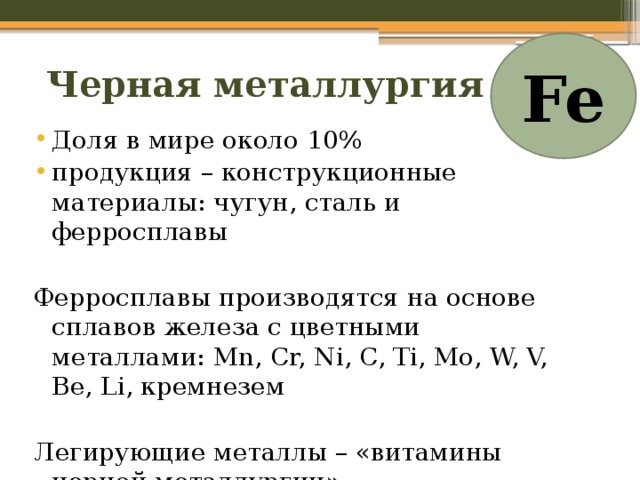 Fe Черная металлургия Доля в мире около 10% продукция – конструкционные материалы: чугун, сталь и ферросплавы Ферросплавы производятся на основе сплавов железа с цветными металлами: Mn, Cr, Ni, C, Ti, Mo, W, V, Be, Li, кремнезем Легирующие металлы – «витамины черной металлургии». 
