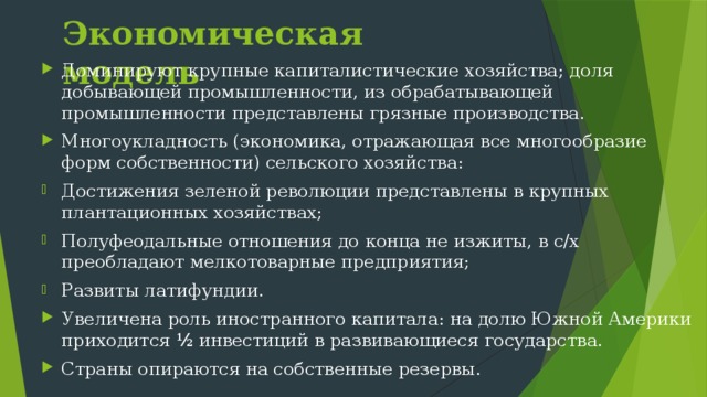 Экономическая модель Доминируют крупные капиталистические хозяйства; доля добывающей промышленности, из обрабатывающей промышленности представлены грязные производства. Многоукладность (экономика, отражающая все многообразие форм собственности) сельского хозяйства: Достижения зеленой революции представлены в крупных плантационных хозяйствах; Полуфеодальные отношения до конца не изжиты, в с/х преобладают мелкотоварные предприятия; Развиты латифундии. Увеличена роль иностранного капитала: на долю Южной Америки приходится ½ инвестиций в развивающиеся государства. Страны опираются на собственные резервы. 