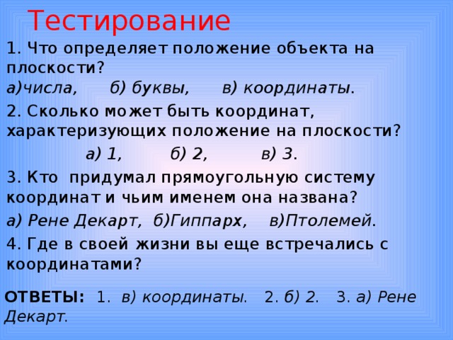 Тестирование 1. Что определяет положение объекта на плоскости?  а)числа, б) буквы, в) координаты. 2. Сколько может быть координат, характеризующих положение на плоскости?  а) 1, б) 2, в) 3. 3. Кто придумал прямоугольную систему координат и чьим именем она названа? а) Рене Декарт, б)Гиппарх, в)Птолемей. 4. Где в своей жизни вы еще встречались с координатами? ОТВЕТЫ: 1. в) координаты. 2. б) 2. 3. а) Рене Декарт. 