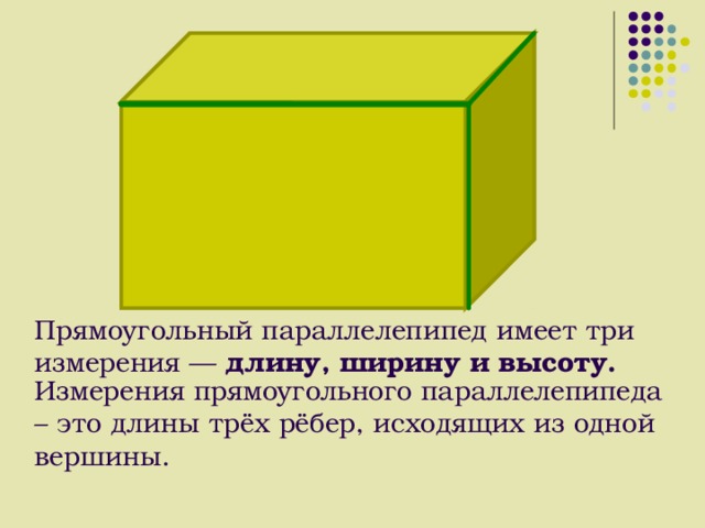 Прямоугольный параллелепипед имеет три измерения — длину, ширину и высоту.    Измерения прямоугольного параллелепипеда – это длины трёх рёбер, исходящих из одной вершины. 