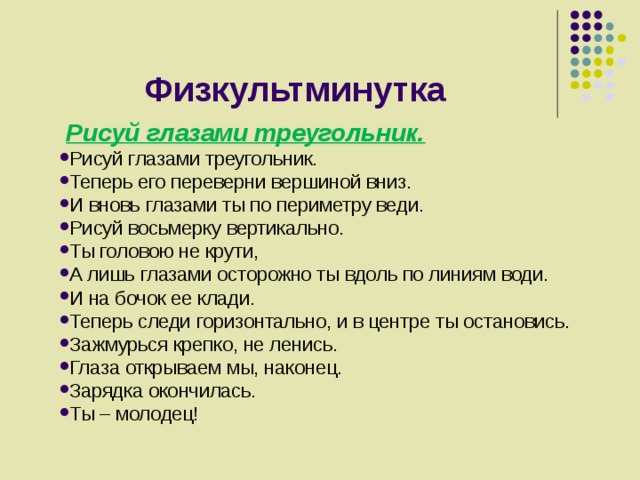 Физкультминутка  Рисуй глазами треугольник. Рисуй глазами треугольник. Теперь его переверни вершиной вниз. И вновь глазами ты по периметру веди. Рисуй восьмерку вертикально. Ты головою не крути, А лишь глазами осторожно ты вдоль по линиям води. И на бочок ее клади. Теперь следи горизонтально, и в центре ты остановись. Зажмурься крепко, не ленись. Глаза открываем мы, наконец. Зарядка окончилась. Ты – молодец! 