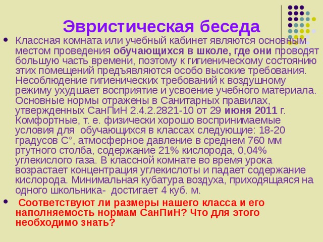 Эвристическая беседа Классная комната или учебный кабинет являются основным местом проведения обучающихся в школе, где они проводят большую часть времени, поэтому к гигиеническому состоянию этих помещений предъявляются особо высокие требования. Несоблюдение гигиенических требований к воздушному режиму ухудшает восприятие и усвоение учебного материала. Основные нормы отражены в Санитарных правилах, утвержденных  СанПиН 2.4.2.2821-10 от 29 июня 2011 г.  Комфортные, т. е. физически хорошо воспринимаемые условия для обучающихся в классах следующие: 18-20 градусов C°, атмосферное давление в среднем 760 мм ртутного столба, содержание 21% кислорода, 0,04% углекислого газа. В классной комнате во время урока возрастает концентрация углекислоты и падает содержание кислорода. Минимальная кубатура воздуха, приходящаяся на одного школьника- достигает 4 куб. м.  Соответствуют ли размеры нашего класса и его наполняемость нормам СанПиН? Что для этого необходимо знать? 