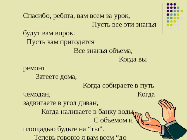 Спасибо, ребята, вам всем за урок, Пусть все эти знанья будут вам впрок. Пусть вам пригодятся Все знанья объема, Когда вы ремонт Затеете дома, Когда собираете в путь чемодан, Когда задвигаете в угол диван, Когда наливаете в банку воды, С объемом и площадью будьте на “ты”. Теперь говорю я вам всем “до свидания”, Окончен урок. Благодарю за вниманье. Молодцы !!! 