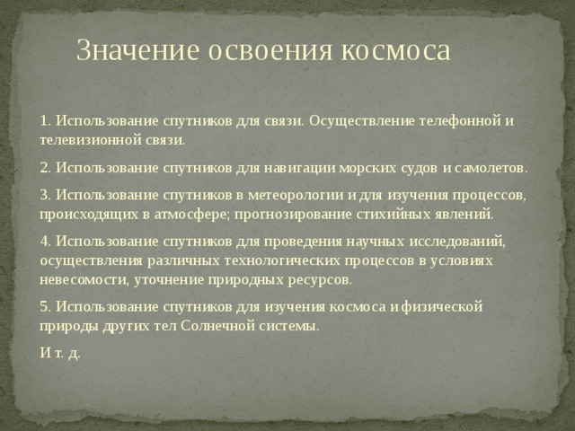 Значение освоения космоса 1. Использование спутников для связи. Осуществление телефонной и телевизионной связи. 2. Использование спутников для навигации морских судов и самолетов. 3. Использование спутников в метеорологии и для изучения процессов, происходящих в атмосфере; прогнозирование стихийных явлений. 4. Использование спутников для проведения научных исследований, осуществления различных технологических процессов в условиях невесомости, уточнение природных ресурсов. 5. Использование спутников для изучения космоса и физической природы других тел Солнечной системы. И т. д. 