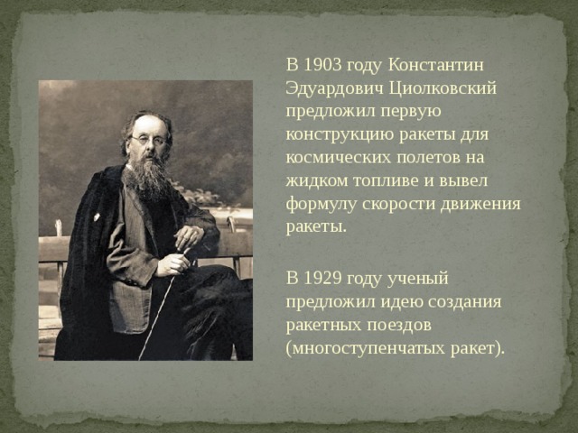 В 1903 году Константин Эдуардович Циолковский предложил первую конструкцию ракеты для космических полетов на жидком топливе и вывел формулу скорости движения ракеты. В 1929 году ученый предложил идею создания ракетных поездов (многоступенчатых ракет). 
