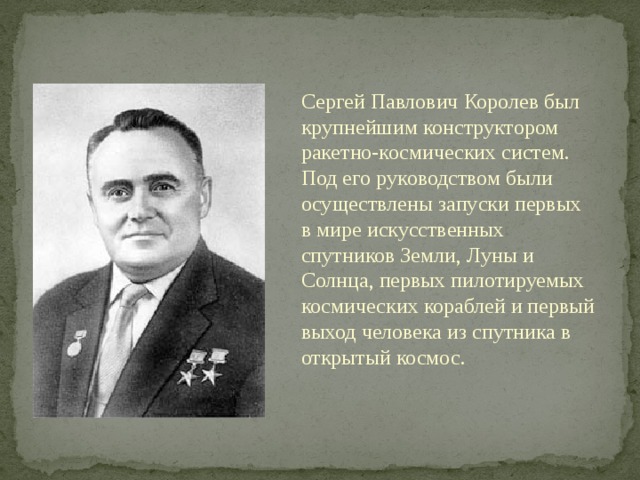 Сергей Павлович Королев был крупнейшим конструктором ракетно-космических систем. Под его руководством были осуществлены запуски первых в мире искусственных спутников Земли, Луны и Солнца, первых пилотируемых космических кораблей и первый выход человека из спутника в открытый космос. 