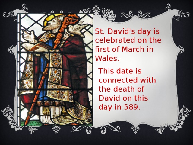 St. David's day is celebrated on the first of March in Wales. This date is connected with the death of David on this day in 589. 