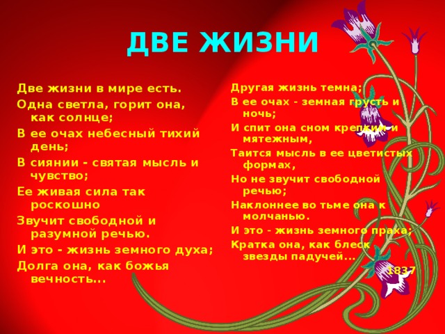 ДВЕ ЖИЗНИ Две жизни в мире есть. Одна светла, горит она, как солнце; В ее очах небесный тихий день; В сиянии - святая мысль и чувство; Ее живая сила так роскошно Звучит свободной и разумной речью. И это - жизнь земного духа; Долга она, как божья вечность... Другая жизнь темна; В ее очах - земная грусть и ночь; И спит она сном крепким и мятежным, Таится мысль в ее цветистых формах, Но не звучит свободной речью; Наклоннее во тьме она к молчанью. И это - жизнь земного праха; Кратка она, как блеск звезды падучей...  1837  