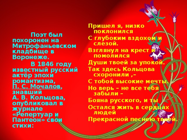 Пришел я, низко поклонился С глубоким вздохом и слезой. Взглянул на крест и помолился Души твоей за упокой. Так здесь Кольцова схоронили ,– С тобой высокие мечты. Но верь – не все тебя забыли – Бояна русского, и ты Остался жить в сердцах людей Прекрасной песнею твоей.    Поэт был похоронен на Митрофаньевском кладбище в Воронеже.  В 1846 году известный русский актёр эпохи романтизма, П. С. Мочалов , знавший А. В. Кольцова, опубликовал в журнале «Репертуар и Пантеон» свои стихи: 