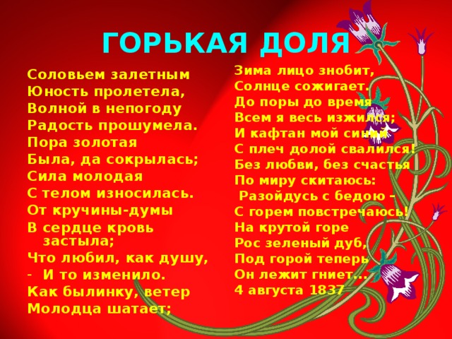 ГОРЬКАЯ ДОЛЯ Зима лицо знобит, Солнце сожигает. До поры до время Всем я весь изжился; И кафтан мой синий С плеч долой свалился! Без любви, без счастья По миру скитаюсь:  Разойдусь с бедою – С горем повстречаюсь! На крутой горе Рос зеленый дуб, Под горой теперь Он лежит гниет... 4 августа 1837 Соловьем залетным Юность пролетела, Волной в непогоду Радость прошумела. Пора золотая Была, да сокрылась; Сила молодая С телом износилась. От кручины-думы В сердце кровь застыла; Что любил, как душу, И то изменило. Как былинку, ветер Молодца шатает;  