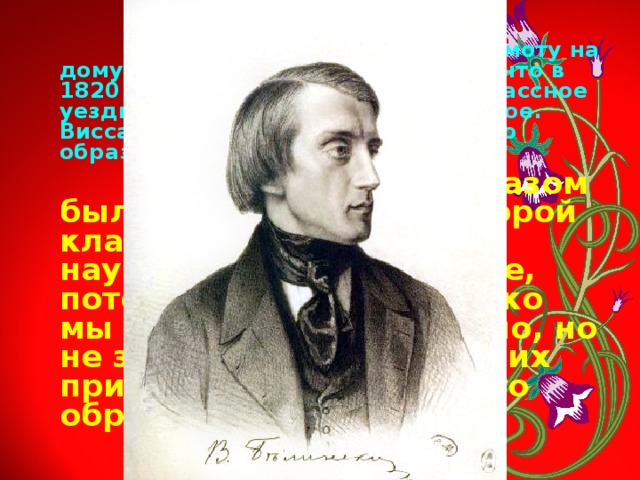  С 9 лет Кольцов постигал грамоту на дому, проявив такие способности, что в 1820 году смог поступить в двухклассное уездное училище, минуя приходское. Виссарион Белинский об уровне его образования писал следующее:  Не знаем, каким образом был он переведён во второй класс, и вообще чему он научился в этом училище, потому что как ни коротко мы знали Кольцова лично, но не заметили в нём никаких признаков элементарного образования. 