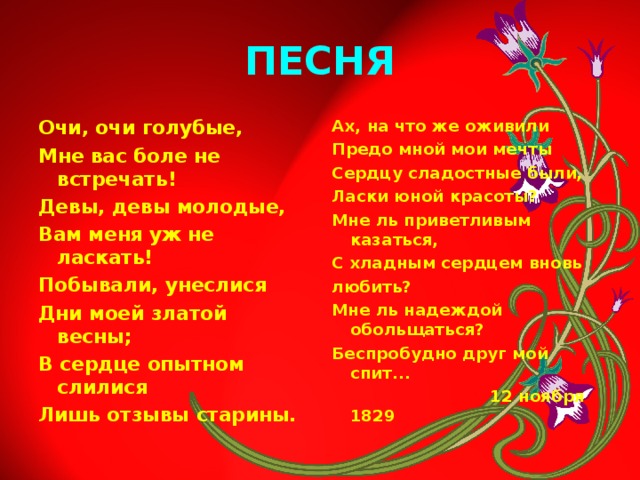 ПЕСНЯ Очи, очи голубые, Мне вас боле не встречать! Девы, девы молодые, Вам меня уж не ласкать! Побывали, унеслися Дни моей златой весны; В сердце опытном слилися Лишь отзывы старины. Ах, на что же оживили Предо мной мои мечты Сердцу сладостные были, Ласки юной красоты? Мне ль приветливым казаться, С хладным сердцем вновь любить? Мне ль надеждой обольщаться? Беспробудно друг мой спит...  12 ноября 1829 
