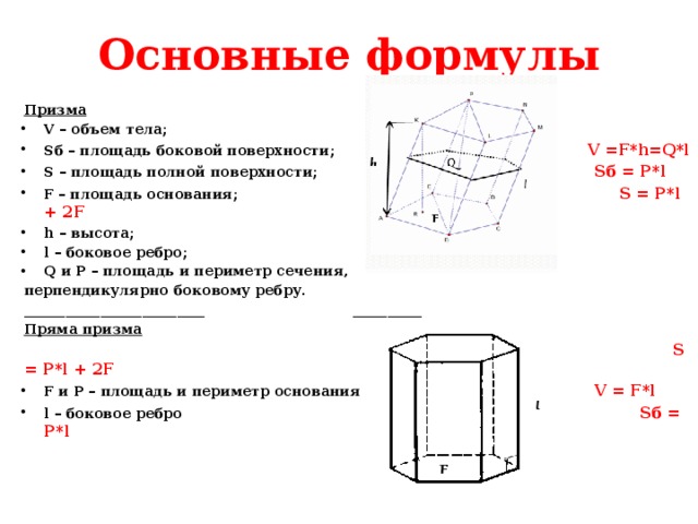 Основные формулы Призма V – объем тела; Sб – площадь боковой поверхности; V =F*h=Q*l S – площадь полной поверхности; Sб = P*l F – площадь основания; S = P*l + 2F h – высота; l – боковое ребро; Q и P – площадь и периметр сечения, перпендикулярно боковому ребру. __________________________ __________ Пряма призма   S = P*l + 2F F и P – площадь и периметр основания V = F*l l – боковое ребро Sб = P*l  