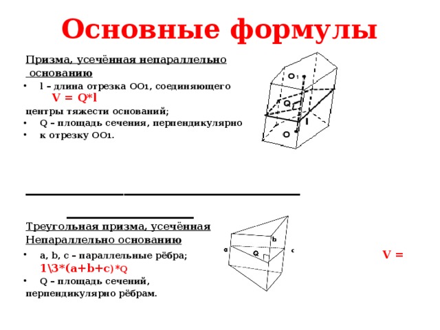 Основные формулы Призма, усечённая непараллельно  основанию l – длина отрезка OO 1 , соединяющего V = Q*l центры тяжести оснований; Q – площадь сечения, перпендикулярно к отрезку OO 1 .  ____________________________ _____________ Треугольная призма, усечённая Непараллельно основанию a, b, c – параллельные рёбра; V = 1\3*(a+b+c )* Q Q – площадь сечений, перпендикулярно рёбрам. 