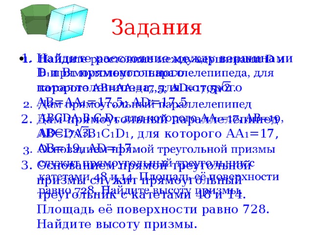 Задания Найдите расстояние между вершинами D и B 1 прямоугольного параллелепипеда, для которого AB=AA 1 =17,5; AD=17,5 Дам прямоугольный параллелепипед ABCDA 1 B 1 C 1 D 1 , для которого АА 1 =17, АВ=19, AD=17. Основанием прямой треугольной призмы служит прямоугольный треугольник с катетами 48 и 14. Площадь её поверхности равно 728. Найдите высоту призмы.   
