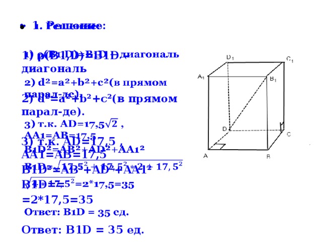 1. Решение:    1) ρ(B1,D)=B1D – диагональ  2) d²=a²+b²+c²(в прямом парал-де).  3) т.к. AD=17,5 , AA1=AB=17,5 B1D²=AB²+AD²+AA1² B1D== =2*17,5=35  Ответ: B1D = 35 ед.  