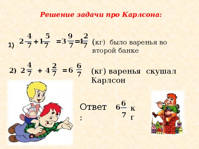 Решение задачи про Карлсона: 5 2 9 4 ( кг) было варенья во второй банке 1 = 3 2 = 4 + 1) 7 7 7 7 4 2 6 (кг) варенья скушал Карлсон 6 = 2 2) + 4 7 7 7 6 Ответ: 6 кг 7 