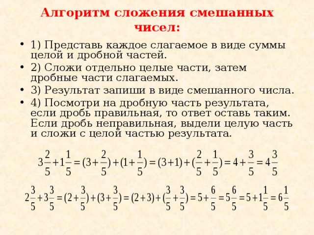 Алгоритм сложения смешанных чисел: 1) Представь каждое слагаемое в виде суммы целой и дробной частей. 2) Сложи отдельно целые части, затем дробные части слагаемых. 3) Результат запиши в виде смешанного числа. 4) Посмотри на дробную часть результата, если дробь правильная, то ответ оставь таким. Если дробь неправильная, выдели целую часть и сложи с целой частью результата. 