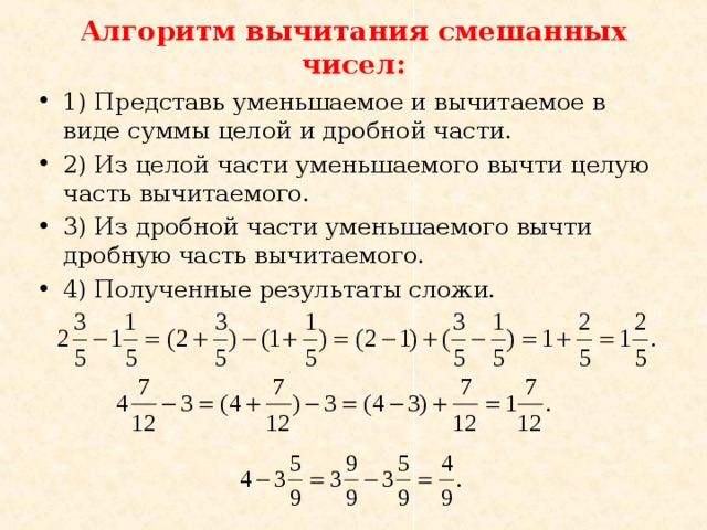 Алгоритм вычитания смешанных чисел: 1) Представь уменьшаемое и вычитаемое в виде суммы целой и дробной части. 2) Из целой части уменьшаемого вычти целую часть вычитаемого. 3) Из дробной части уменьшаемого вычти дробную часть вычитаемого. 4) Полученные результаты сложи. 