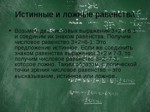 Истинные и ложные равенства Возьмем два числовых выражения 3+2 и 6-1 и соединим их знаком равенства. Получим числовое равенство 3+2=6-1. Это предложение истинное. Если же соединить знаком равенства выражения 3+2 и 7-3, то получим числовое равенство 3=2=7-3, которое ложно. Таким образом, с логической точки зрения числовое равенство – это высказывание, истинное или ложное . 