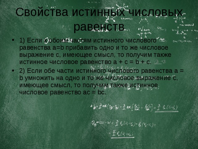 Свойства истинных числовых равенств 1) Если к обоим частям истинного числового равенства a = b прибавить одно и то же числовое выражение c , имеющее смысл, то получим также истинное числовое равенство a + c = b + c. 2) Если обе части истинного числового равенства a = b умножить на одно и то же числовое выражение c , имеющее смысл, то получим также истинное числовое равенство ac = bc. 