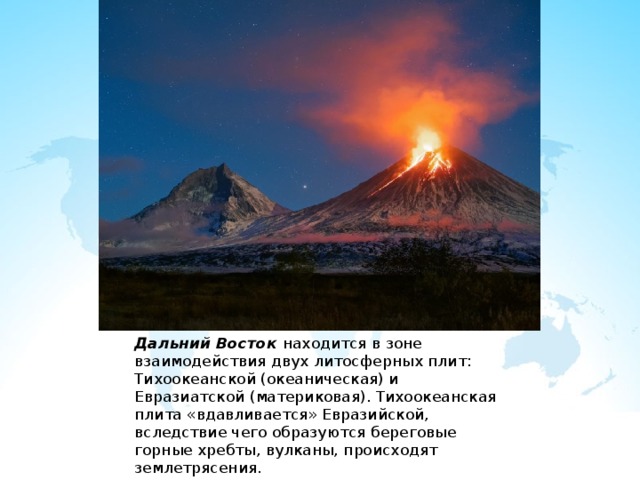 Дальний Восток находится в зоне взаимодействия двух литосферных плит: Тихоокеанской (океаническая) и Евразиатской (материковая). Тихоокеанская плита «вдавливается» Евразийской, вследствие чего образуются береговые горные хребты, вулканы, происходят землетрясения. 