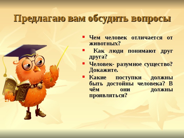 Предлагаю вам обсудить вопросы Чем человек отличается от животных?  Как люди понимают друг друга? Человек- разумное существо? Докажите. Какие поступки должны быть достойны человека? В чём они должны проявляться? 
