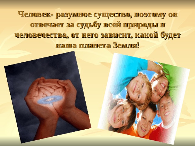 Человек- разумное существо, поэтому он отвечает за судьбу всей природы и человечества, от него зависит, какой будет наша планета Земля! 