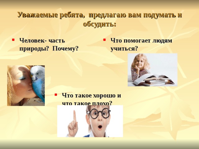 Уважаемые ребята, предлагаю вам подумать и обсудить: Человек- часть природы? Почему? Что помогает людям учиться?  Что такое хорошо и что такое плохо? 