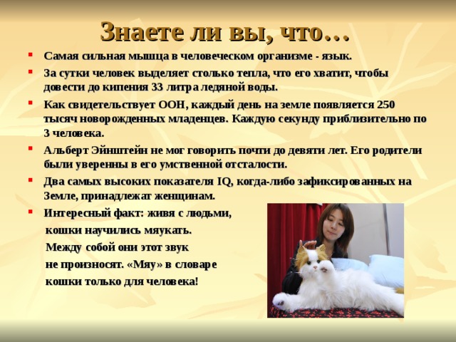 Знаете ли вы, что… Самая сильная мышца в человеческом организме - язык. За сутки человек выделяет столько тепла, что его хватит, чтобы довести до кипения 33 литра ледяной воды.  Как свидетельствует ООН, каждый день на земле появляется 250 тысяч новорожденных младенцев. Каждую секунду приблизительно по 3 человека. Альберт Эйнштейн не мог говорить почти до девяти лет. Его родители были уверенны в его умственной отсталости. Два самых высоких показателя IQ , когда-либо зафиксированных на Земле, принадлежат женщинам. Интересный факт: живя с людьми,  кошки научились мяукать.  Между собой они этот звук  не произносят. «Мяу» в словаре  кошки только для человека!  