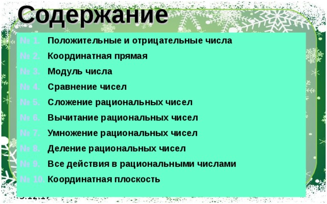 Содержание № 1. Положительные и отрицательные числа № 2. Координатная прямая № 3. Модуль числа № 4. Сравнение чисел № 5. Сложение рациональных чисел № 6. Вычитание рациональных чисел № 7. Умножение рациональных чисел № 8. Деление рациональных чисел № 9. Все действия в рациональными числами № 10. Координатная плоскость 3.12.17 