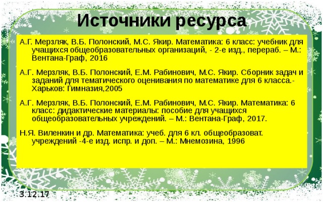 Источники ресурса А.Г. Мерзляк, В.Б. Полонский, М.С. Якир. Математика: 6 класс: учебник для учащихся общеобразовательных организаций, - 2-е изд., перераб. – М.: Вентана-Граф, 2016 А . Г . Мерзляк , В . Б . Полонский , Е . М . Рабинович , М . С . Якир . Сборник задач и заданий для тематического оценивания по математике для 6 класса .- Харьков : Гимназия ,2005 А . Г . Мерзляк , В . Б . Полонский , Е . М . Рабинович , М . С . Якир . Математика : 6 класс : дидактические материалы : пособие для учащихся общеобразовательных учреждений . – М .: Вентана - Граф , 2017. Н.Я. Виленкин и др. Математика: учеб. для 6 кл. общеобразоват. учреждений -4-е изд. испр. и доп. – М.: Мнемозина, 1996 3.12.17 