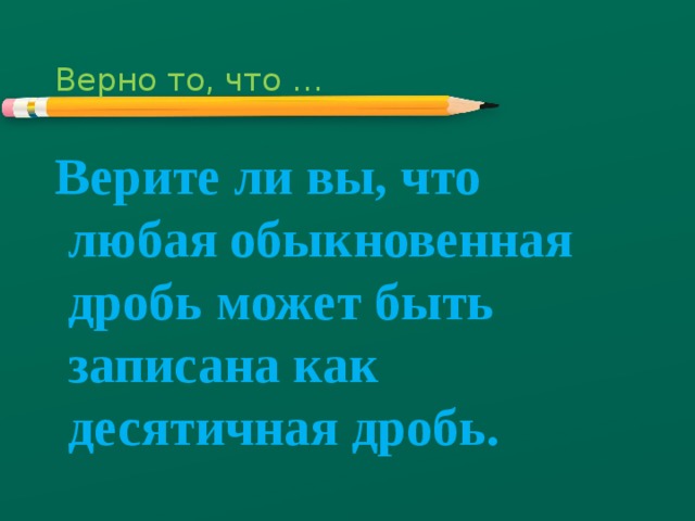 Верно то, что … Верите ли вы, что любая обыкновенная дробь может быть записана как десятичная дробь. 