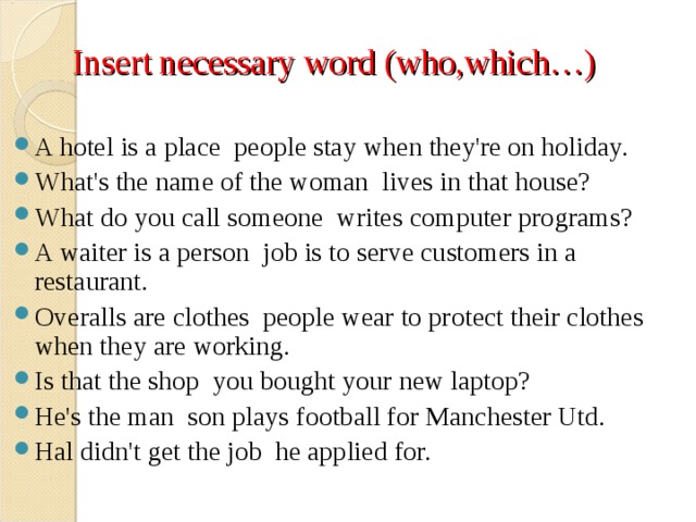 Insert necessary word (who,which…) A hotel is a place  people stay when they're on holiday. What's the name of the woman  lives in that house? What do you call someone  writes computer programs? A waiter is a person  job is to serve customers in a restaurant. Overalls are clothes  people wear to protect their clothes when they are working. Is that the shop  you bought your new laptop? He's the man  son plays football for Manchester Utd. Hal didn't get the job  he applied for.  