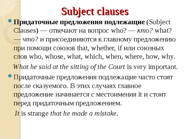 Subject clauses Придаточные предложения подлежащие  ( Subject Clauses) — отвечают на вопрос who? —  кто?   what? —  что?  и присоединяются к главному предложению при помощи союзов that, whether, if или союзных слов who, whose, what, which, when, where, how, why.  What he said at the sitting of the Court  is very important. Придаточные предложения подлежащие часто стоят после сказуемого. В этих случаях главное предложение начинается с местоимения it и стоит перед придаточным предложением.  It  is strange  that he made a mistake . 