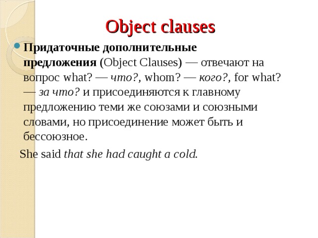 Object clauses Придаточные дополнительные предложения  (Object Clauses) — отвечают на вопрос what? —  что? , whom? —  кого? , for what? —  за что?  и присоединяются к главному предложению теми же союзами и союзными словами, но присоединение может быть и бессоюзное.  She said  that she had caught a cold.  