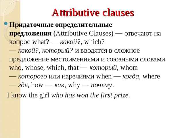 Attributive clauses Придаточные определительные предложения  ( Attributive Clauses) — отвечают на вопрос what? —  какой? , which? —  какой? ,  который?  и вводятся в сложное предложение местоимениями и союзными словами who, whose, which, that —  который , whom —  которого  или наречиями  when —  когда , where —  где , how —  как , why —  почему .  I know the girl  who has won the first prize.  