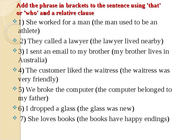 Add the phrase in brackets to the sentence using 'that' or 'who' and a relative clause   1) She worked for a man (the man used to be an athlete)  2) They called a lawyer (the lawyer lived nearby) 3) I sent an email to my brother (my brother lives in Australia) 4) The customer liked the waitress (the waitress was very friendly) 5) We broke the computer (the computer belonged to my father) 6) I dropped a glass (the glass was new)  7) She loves books (the books have happy endings)  