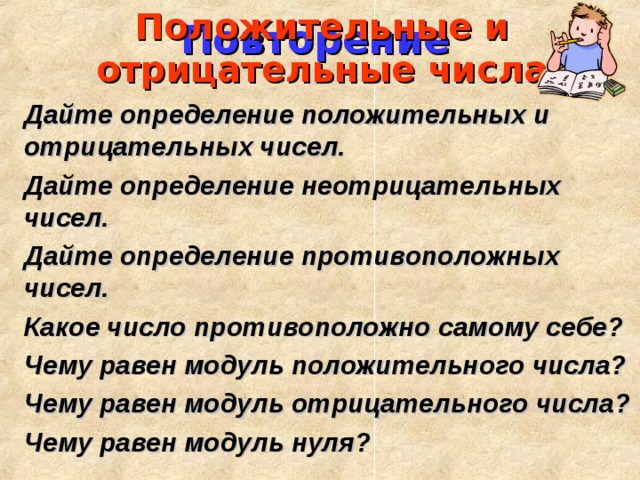 Повторение Положительные и отрицательные числа Дайте определение положительных и отрицательных чисел. Дайте определение неотрицательных чисел. Дайте определение противоположных чисел. Какое число противоположно самому себе? Чему равен модуль положительного числа? Чему равен модуль отрицательного числа? Чему равен модуль нуля?
