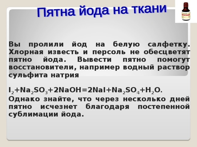Вы пролили йод на белую салфетку. Хлорная известь и персоль не обесцветят пятно йода. Вывести пятно помогут восстановители, например водный раствор сульфита натрия   I 2 +Na 2 SO 3 +2NaOH = 2NaI+Na 2 SO 4 +H 2 O . Однако знайте, что через несколько дней пятно исчезнет благодаря постепенной сублимации йода.  